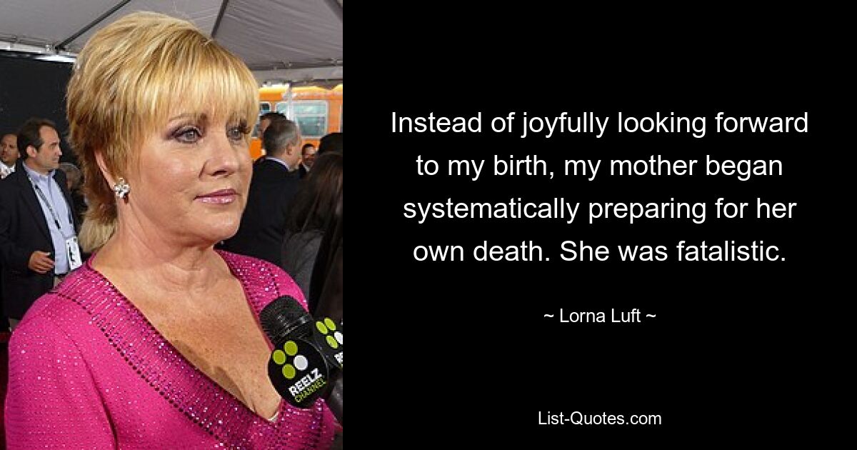 Instead of joyfully looking forward to my birth, my mother began systematically preparing for her own death. She was fatalistic. — © Lorna Luft