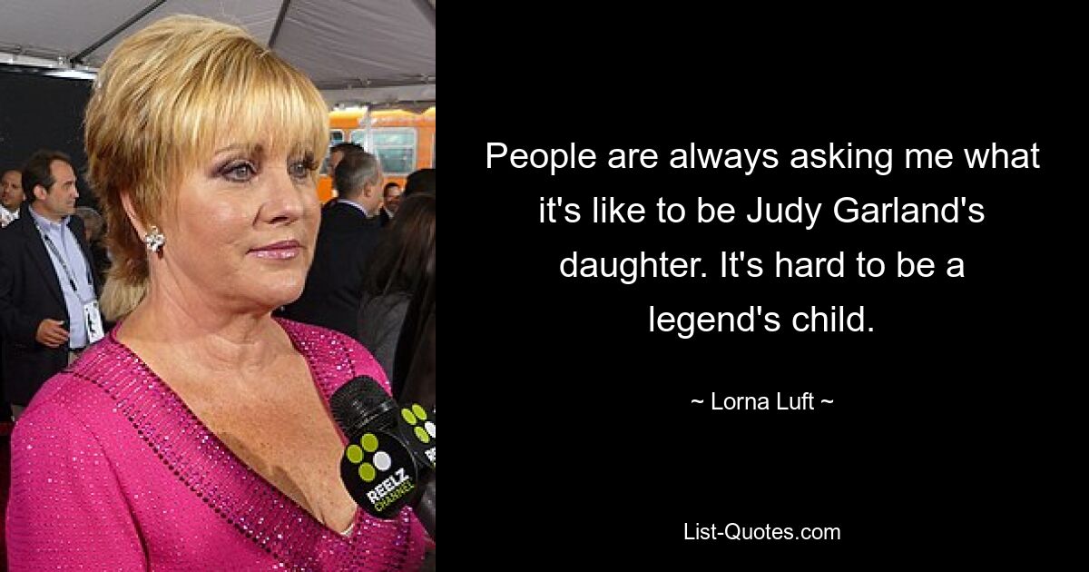 People are always asking me what it's like to be Judy Garland's daughter. It's hard to be a legend's child. — © Lorna Luft