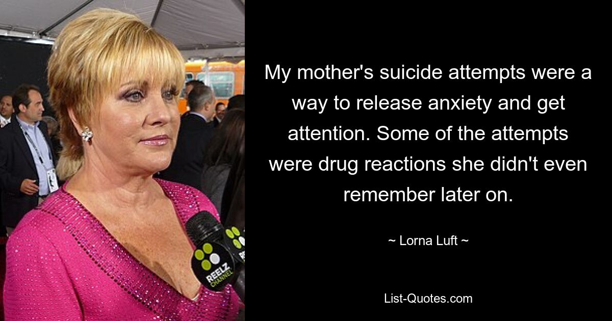 My mother's suicide attempts were a way to release anxiety and get attention. Some of the attempts were drug reactions she didn't even remember later on. — © Lorna Luft