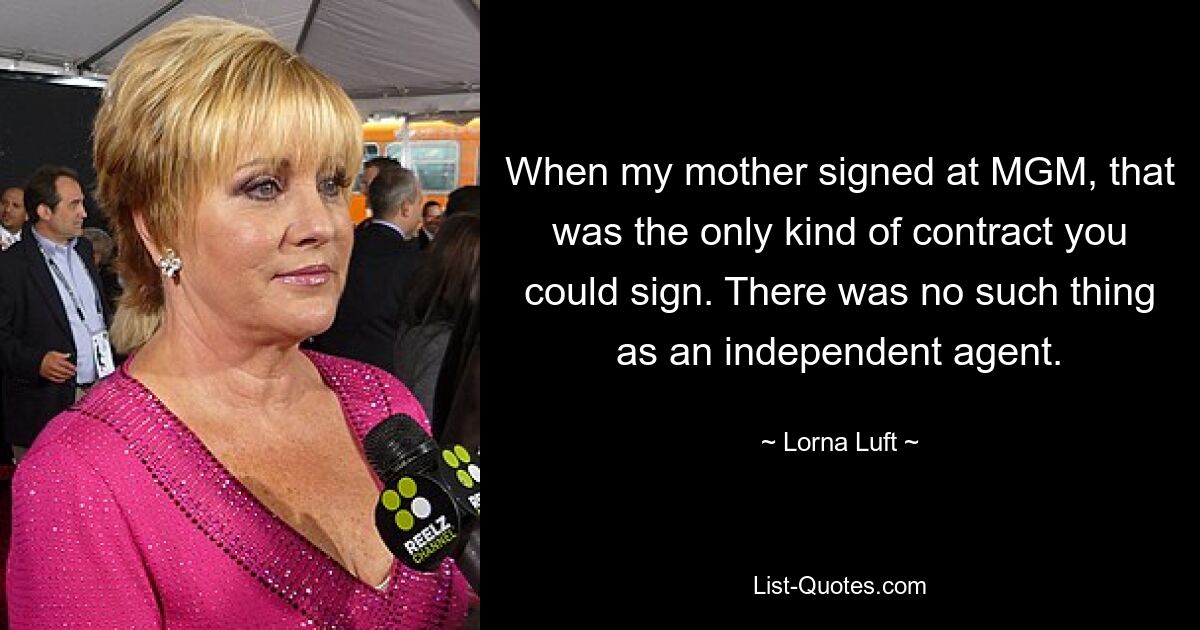 When my mother signed at MGM, that was the only kind of contract you could sign. There was no such thing as an independent agent. — © Lorna Luft