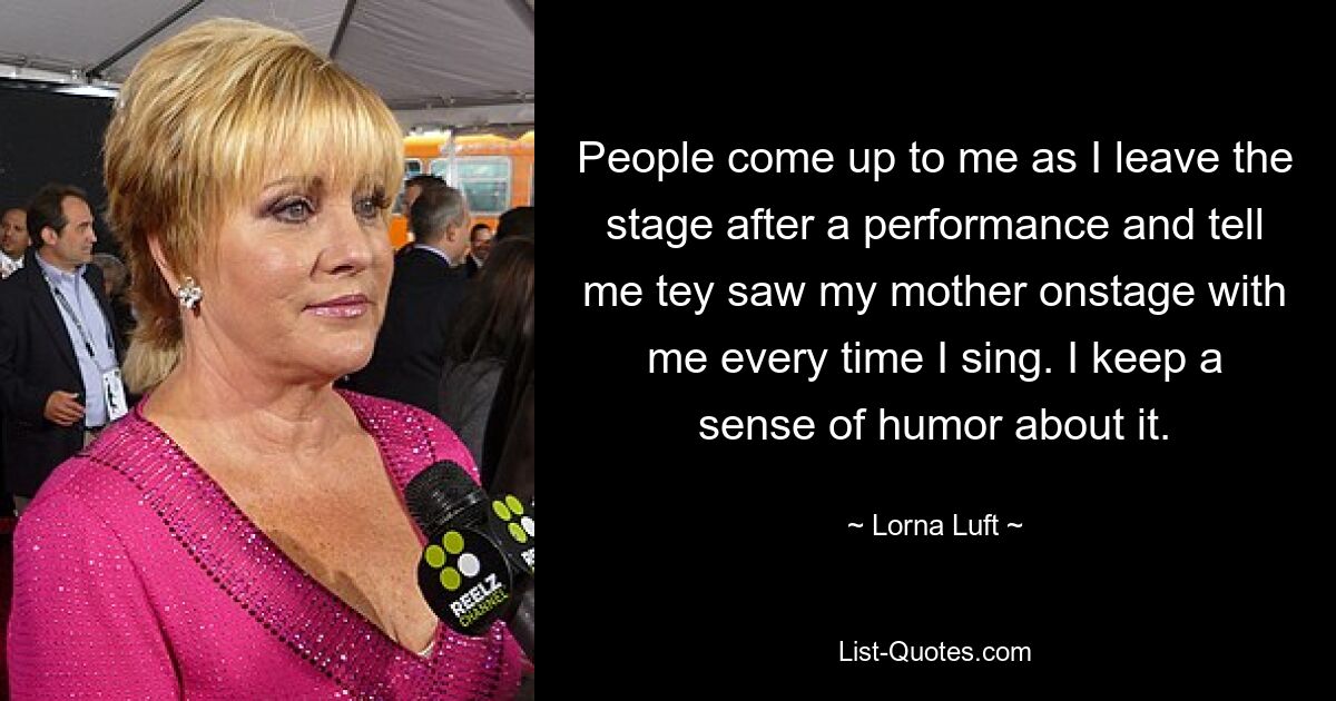 People come up to me as I leave the stage after a performance and tell me tey saw my mother onstage with me every time I sing. I keep a sense of humor about it. — © Lorna Luft