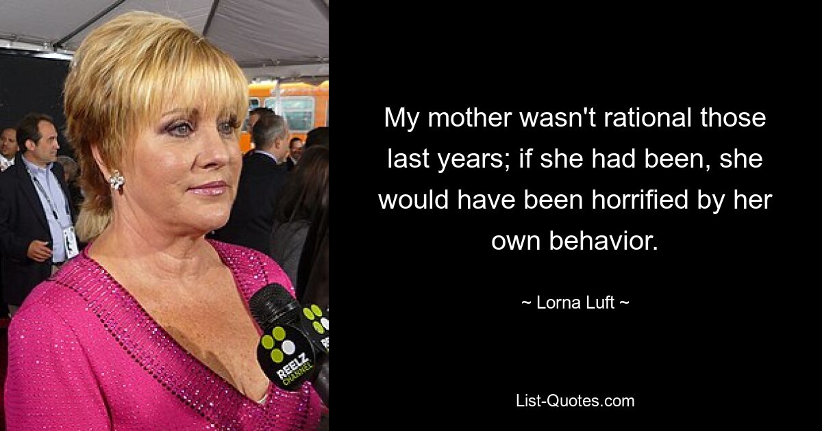 My mother wasn't rational those last years; if she had been, she would have been horrified by her own behavior. — © Lorna Luft