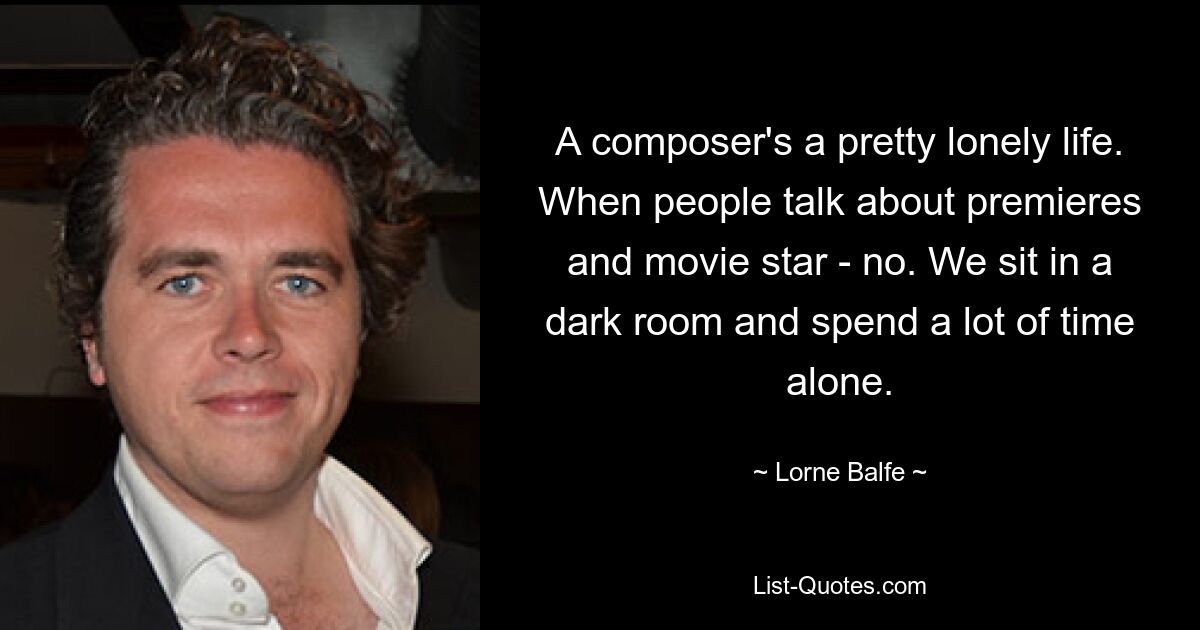 A composer's a pretty lonely life. When people talk about premieres and movie star - no. We sit in a dark room and spend a lot of time alone. — © Lorne Balfe