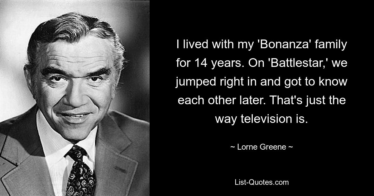 I lived with my 'Bonanza' family for 14 years. On 'Battlestar,' we jumped right in and got to know each other later. That's just the way television is. — © Lorne Greene