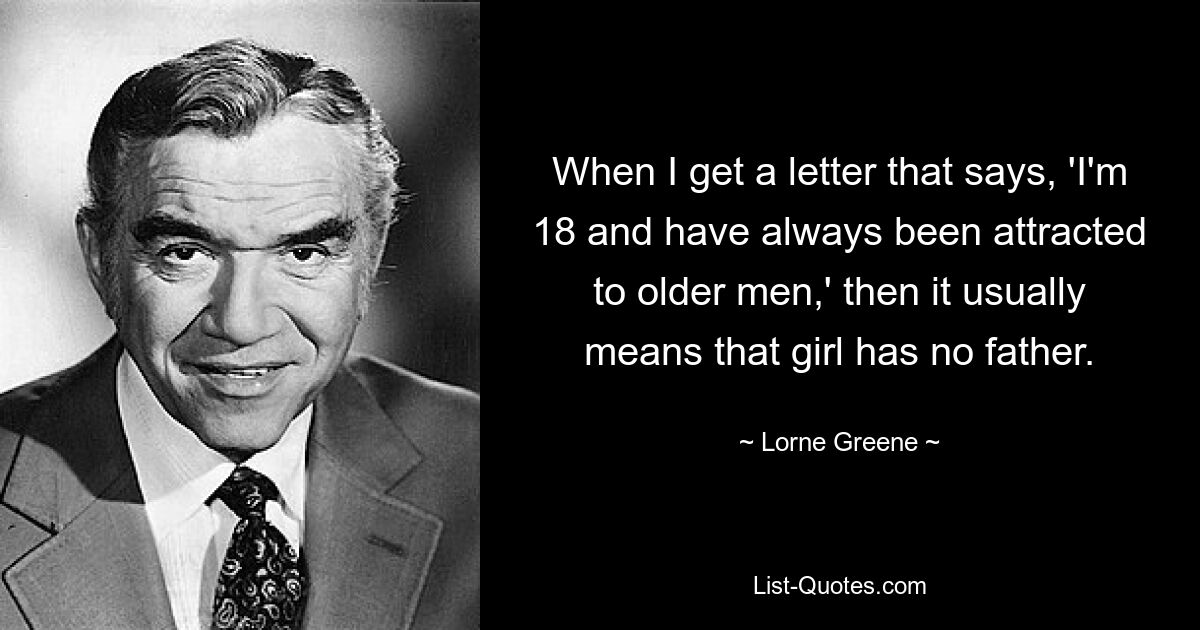 When I get a letter that says, 'I'm 18 and have always been attracted to older men,' then it usually means that girl has no father. — © Lorne Greene