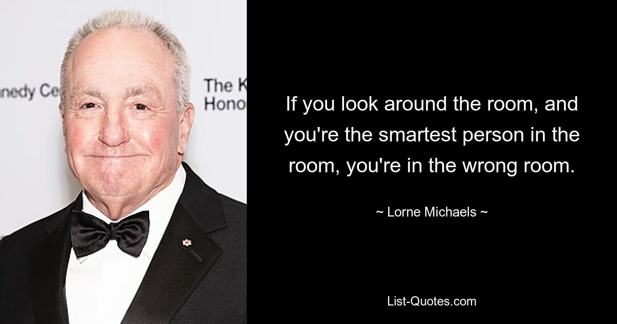 If you look around the room, and you're the smartest person in the room, you're in the wrong room. — © Lorne Michaels