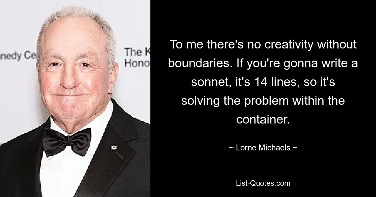 Für mich gibt es keine Kreativität ohne Grenzen. Wenn Sie ein Sonett schreiben, hat es 14 Zeilen, es löst also das Problem innerhalb des Containers. — © Lorne Michaels