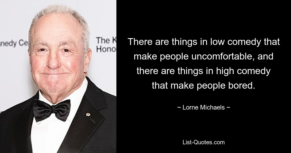 There are things in low comedy that make people uncomfortable, and there are things in high comedy that make people bored. — © Lorne Michaels