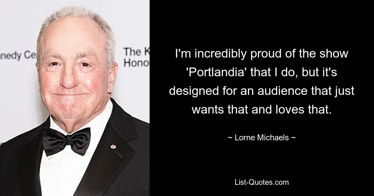 I'm incredibly proud of the show 'Portlandia' that I do, but it's designed for an audience that just wants that and loves that. — © Lorne Michaels