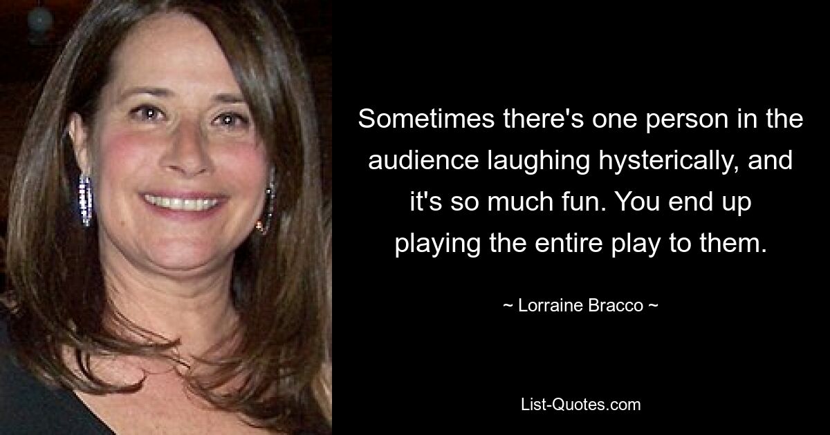 Sometimes there's one person in the audience laughing hysterically, and it's so much fun. You end up playing the entire play to them. — © Lorraine Bracco