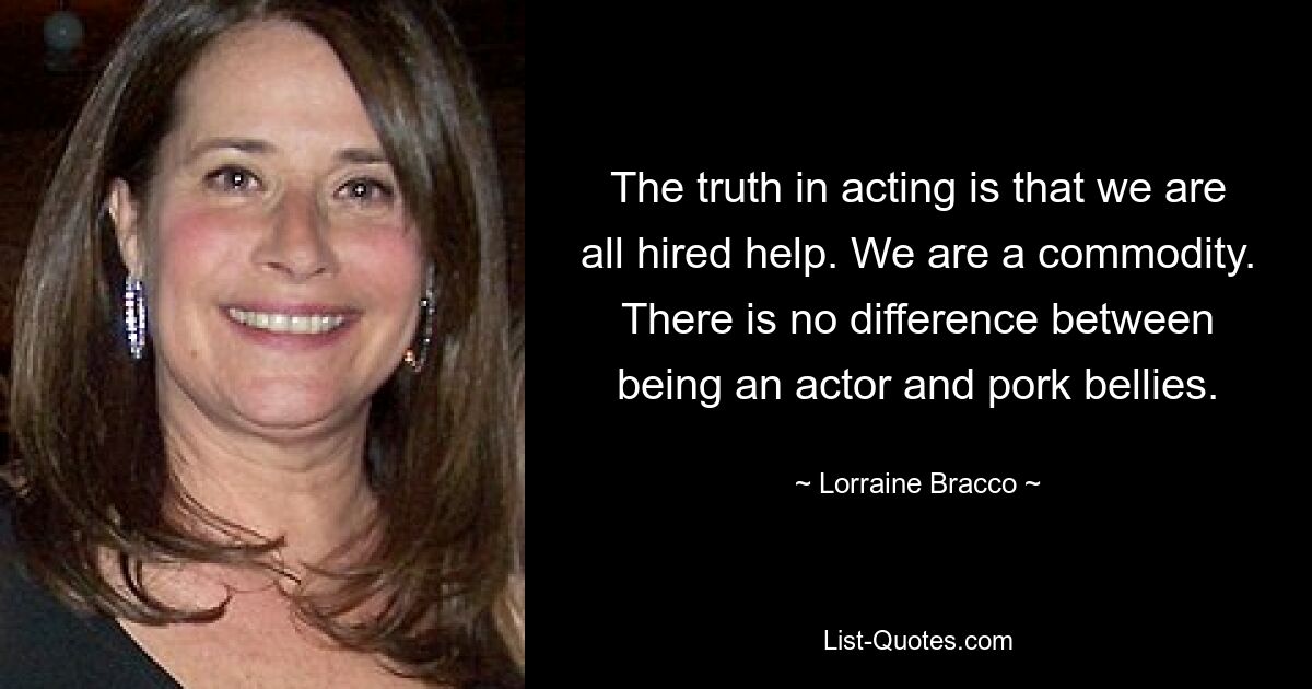 The truth in acting is that we are all hired help. We are a commodity. There is no difference between being an actor and pork bellies. — © Lorraine Bracco