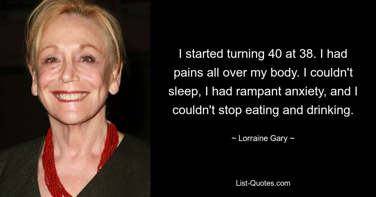 I started turning 40 at 38. I had pains all over my body. I couldn't sleep, I had rampant anxiety, and I couldn't stop eating and drinking. — © Lorraine Gary