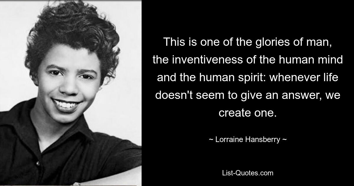 This is one of the glories of man, the inventiveness of the human mind and the human spirit: whenever life doesn't seem to give an answer, we create one. — © Lorraine Hansberry