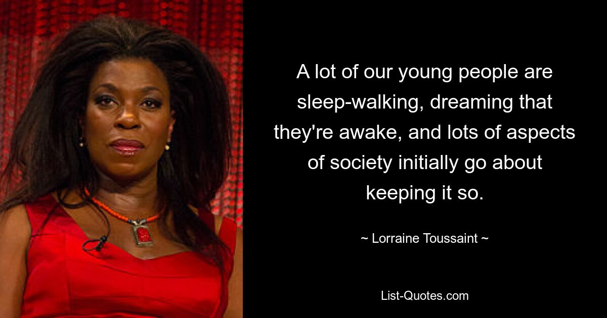 A lot of our young people are sleep-walking, dreaming that they're awake, and lots of aspects of society initially go about keeping it so. — © Lorraine Toussaint