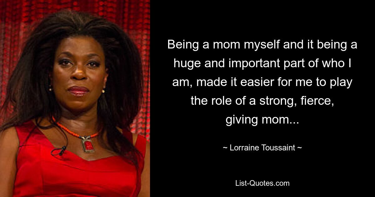 Being a mom myself and it being a huge and important part of who I am, made it easier for me to play the role of a strong, fierce, giving mom... — © Lorraine Toussaint