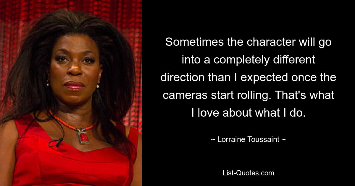 Sometimes the character will go into a completely different direction than I expected once the cameras start rolling. That's what I love about what I do. — © Lorraine Toussaint