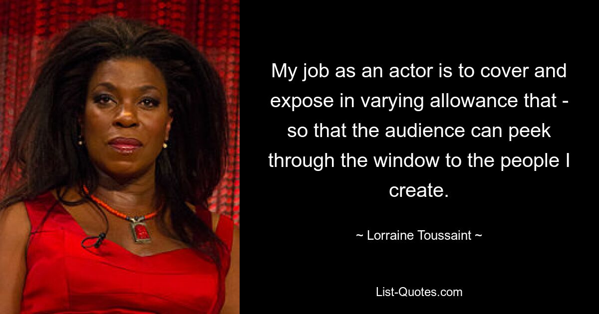 Meine Aufgabe als Schauspieler ist es, dies in unterschiedlichem Maße zu verdecken und zu entlarven, damit das Publikum durch das Fenster einen Blick auf die Menschen werfen kann, die ich erschaffe. — © Lorraine Toussaint