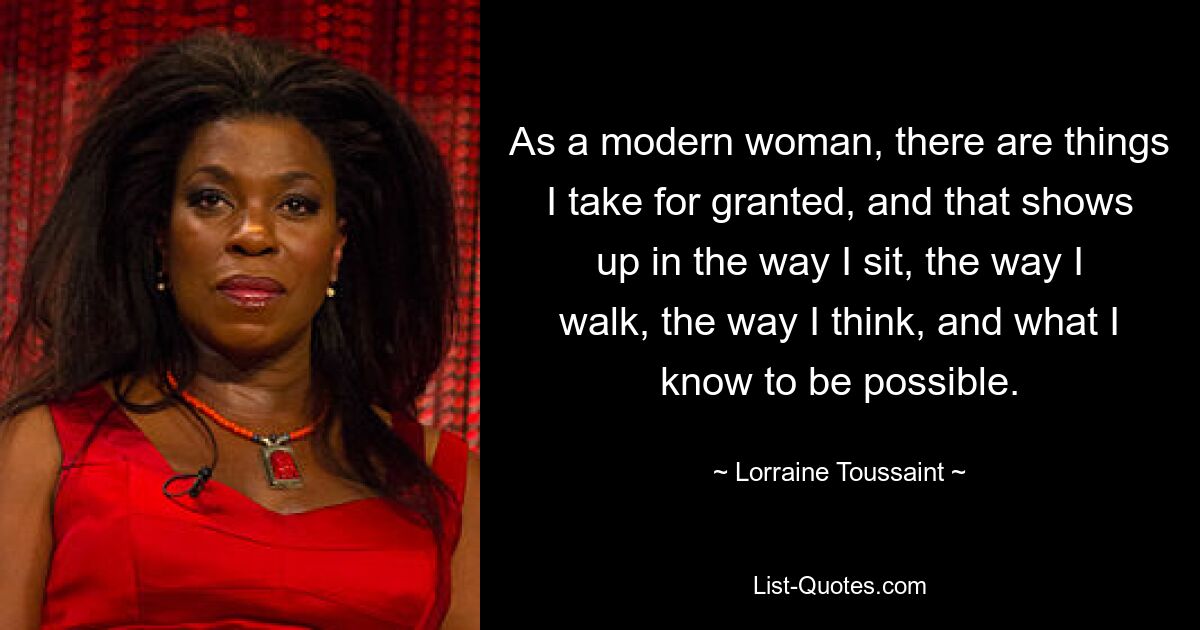 As a modern woman, there are things I take for granted, and that shows up in the way I sit, the way I walk, the way I think, and what I know to be possible. — © Lorraine Toussaint