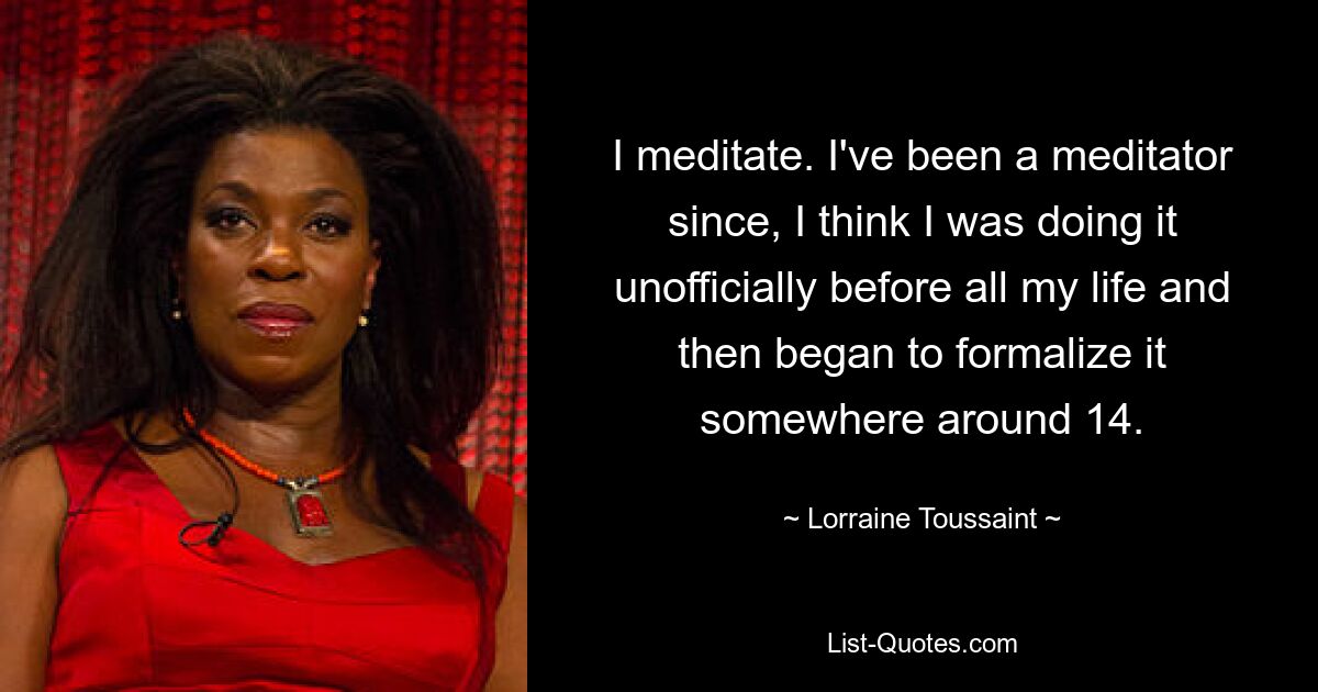 I meditate. I've been a meditator since, I think I was doing it unofficially before all my life and then began to formalize it somewhere around 14. — © Lorraine Toussaint