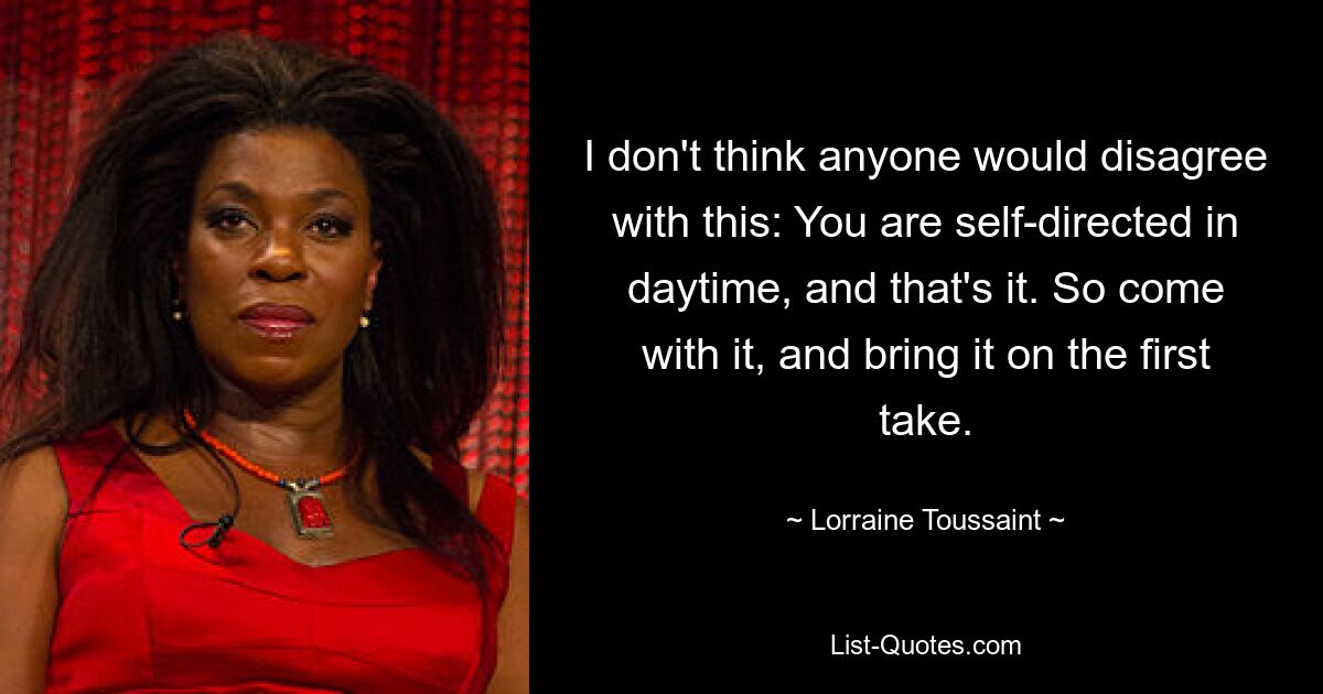 I don't think anyone would disagree with this: You are self-directed in daytime, and that's it. So come with it, and bring it on the first take. — © Lorraine Toussaint