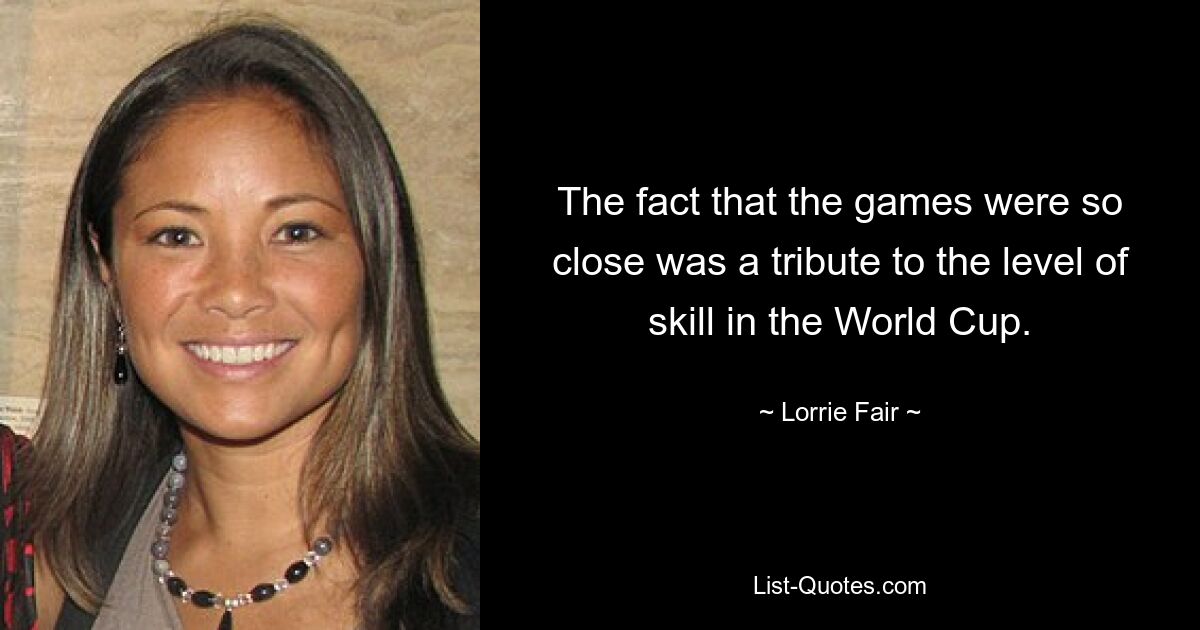 The fact that the games were so close was a tribute to the level of skill in the World Cup. — © Lorrie Fair