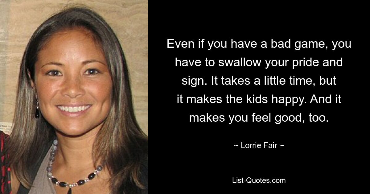 Even if you have a bad game, you have to swallow your pride and sign. It takes a little time, but it makes the kids happy. And it makes you feel good, too. — © Lorrie Fair