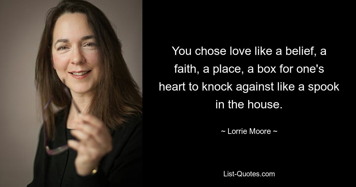 You chose love like a belief, a faith, a place, a box for one's heart to knock against like a spook in the house. — © Lorrie Moore