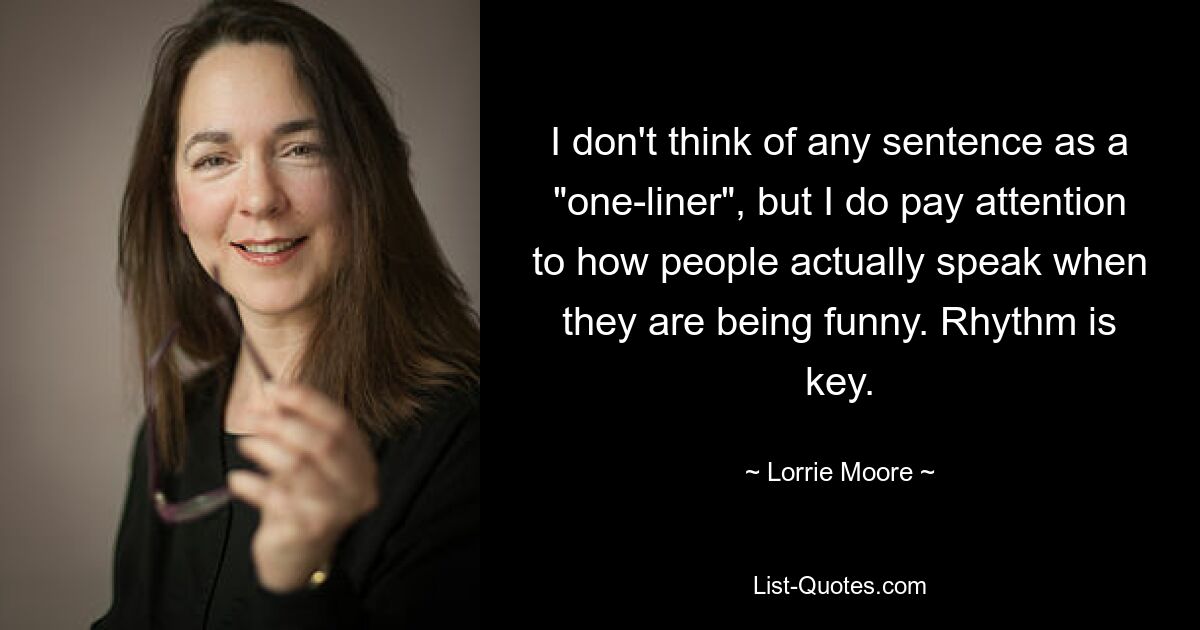 I don't think of any sentence as a "one-liner", but I do pay attention to how people actually speak when they are being funny. Rhythm is key. — © Lorrie Moore