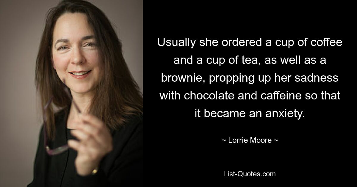 Usually she ordered a cup of coffee and a cup of tea, as well as a brownie, propping up her sadness with chocolate and caffeine so that it became an anxiety. — © Lorrie Moore