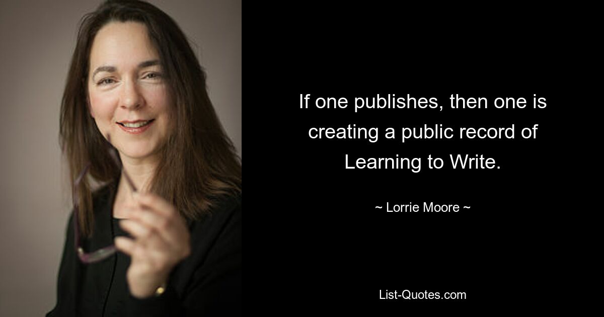 If one publishes, then one is creating a public record of Learning to Write. — © Lorrie Moore