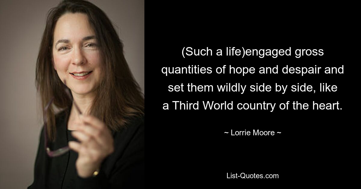 (Such a life)engaged gross quantities of hope and despair and set them wildly side by side, like a Third World country of the heart. — © Lorrie Moore