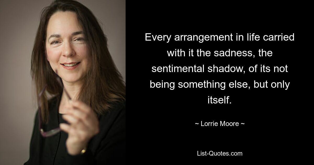 Every arrangement in life carried with it the sadness, the sentimental shadow, of its not being something else, but only itself. — © Lorrie Moore