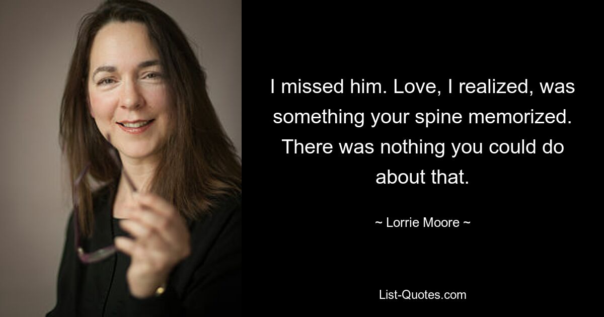 I missed him. Love, I realized, was something your spine memorized. There was nothing you could do about that. — © Lorrie Moore