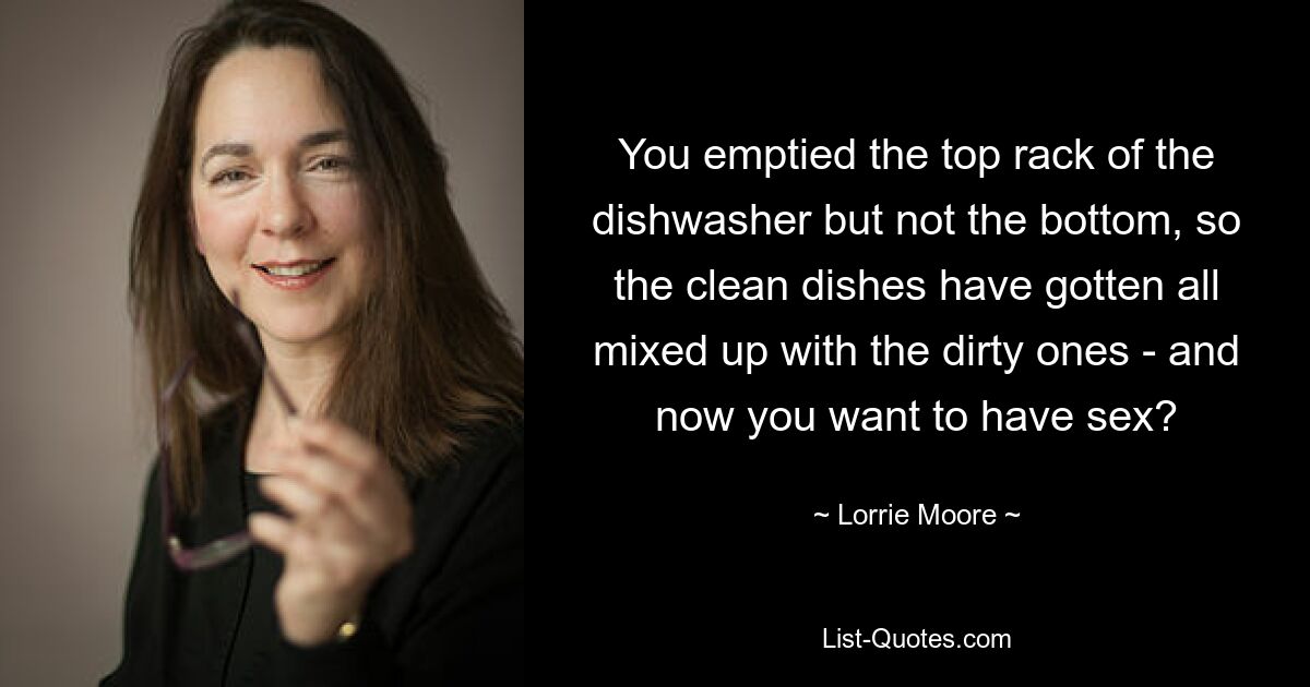 You emptied the top rack of the dishwasher but not the bottom, so the clean dishes have gotten all mixed up with the dirty ones - and now you want to have sex? — © Lorrie Moore