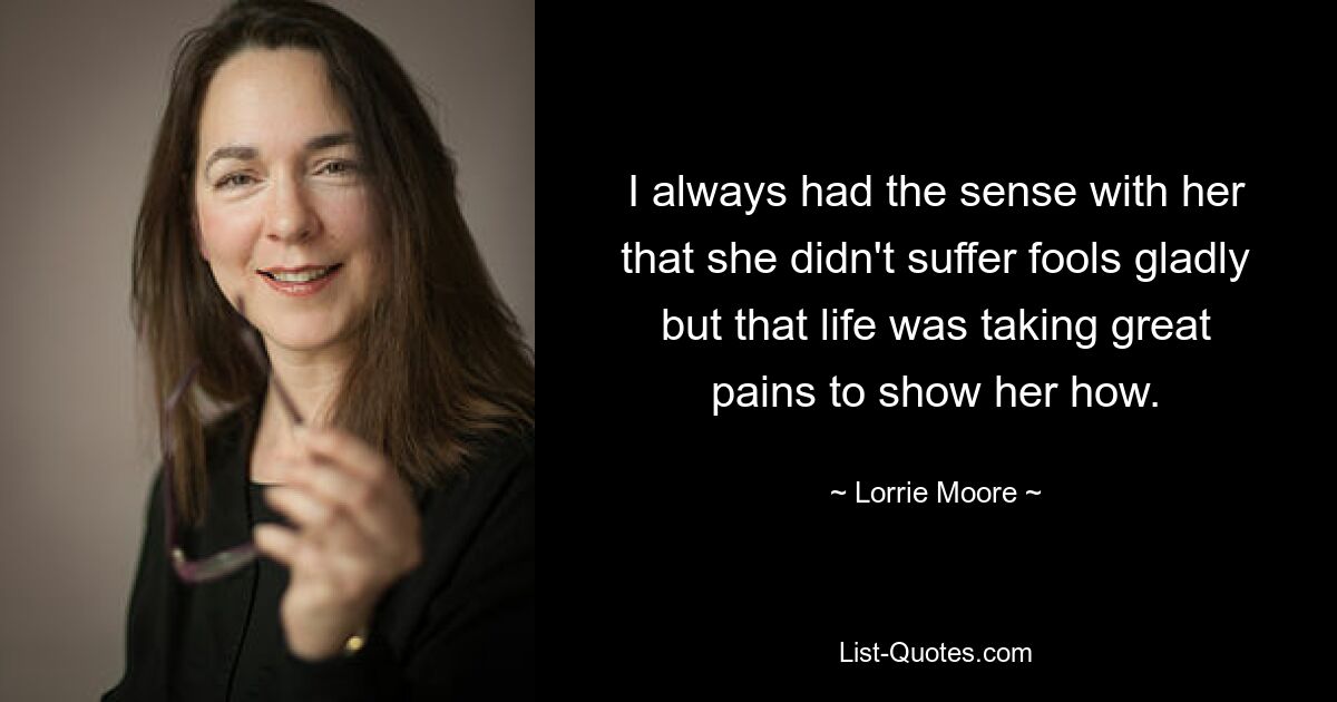 I always had the sense with her that she didn't suffer fools gladly but that life was taking great pains to show her how. — © Lorrie Moore