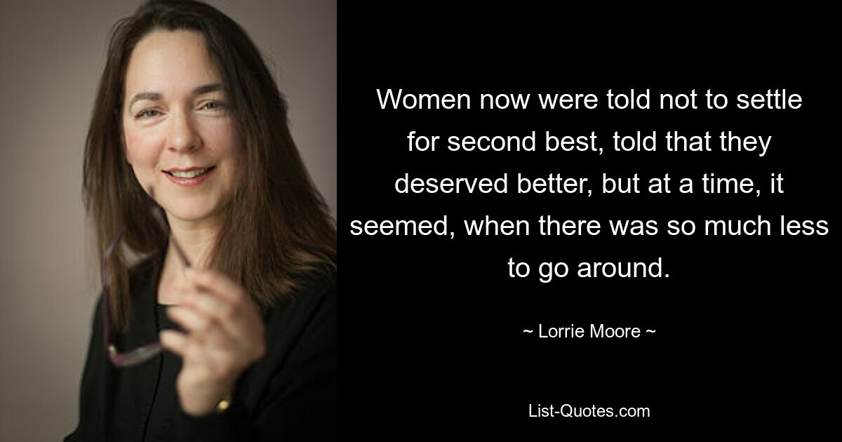 Women now were told not to settle for second best, told that they deserved better, but at a time, it seemed, when there was so much less to go around. — © Lorrie Moore