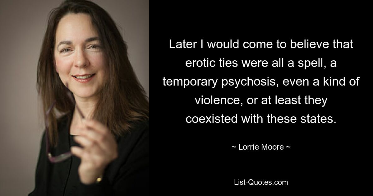 Later I would come to believe that erotic ties were all a spell, a temporary psychosis, even a kind of violence, or at least they coexisted with these states. — © Lorrie Moore