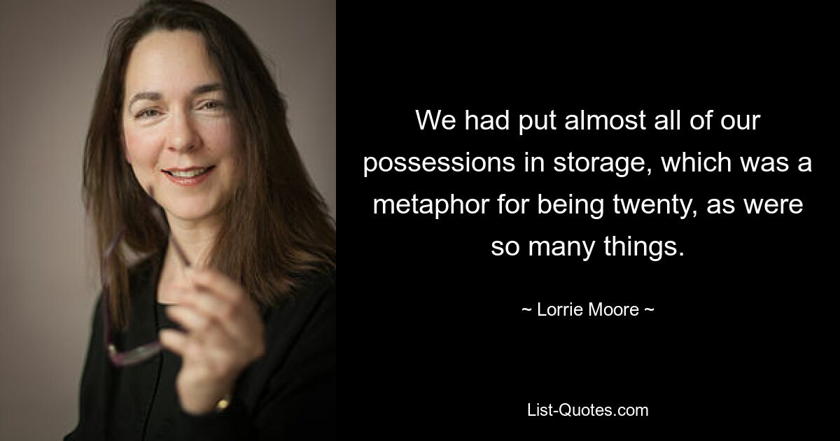 We had put almost all of our possessions in storage, which was a metaphor for being twenty, as were so many things. — © Lorrie Moore