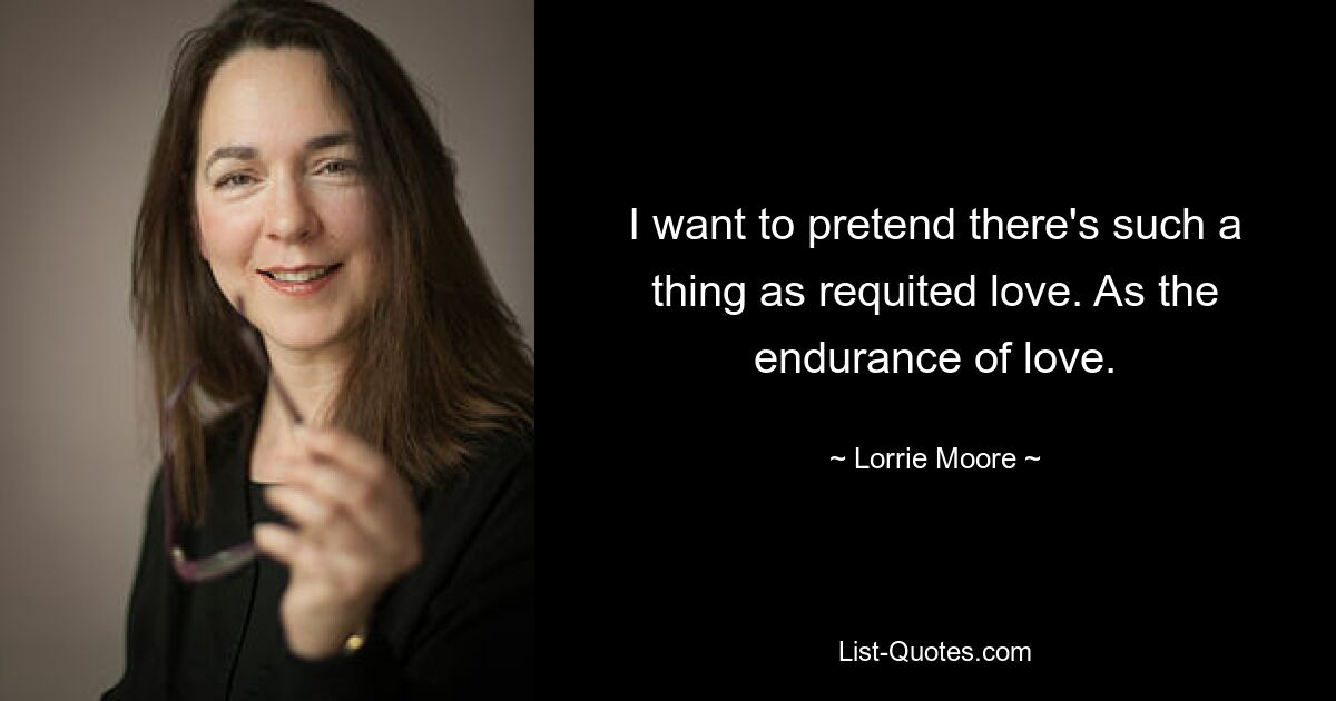 I want to pretend there's such a thing as requited love. As the endurance of love. — © Lorrie Moore