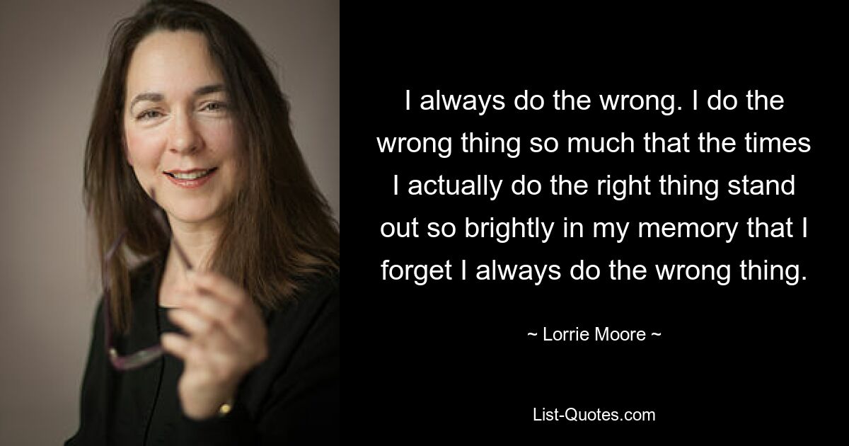 I always do the wrong. I do the wrong thing so much that the times I actually do the right thing stand out so brightly in my memory that I forget I always do the wrong thing. — © Lorrie Moore