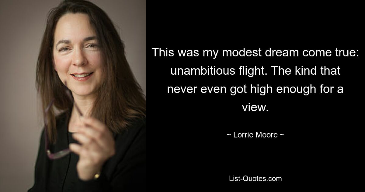 This was my modest dream come true: unambitious flight. The kind that never even got high enough for a view. — © Lorrie Moore