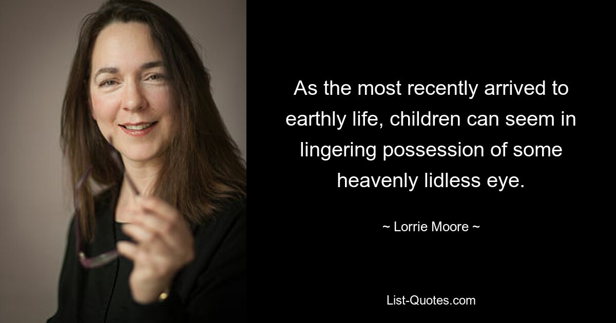 As the most recently arrived to earthly life, children can seem in lingering possession of some heavenly lidless eye. — © Lorrie Moore