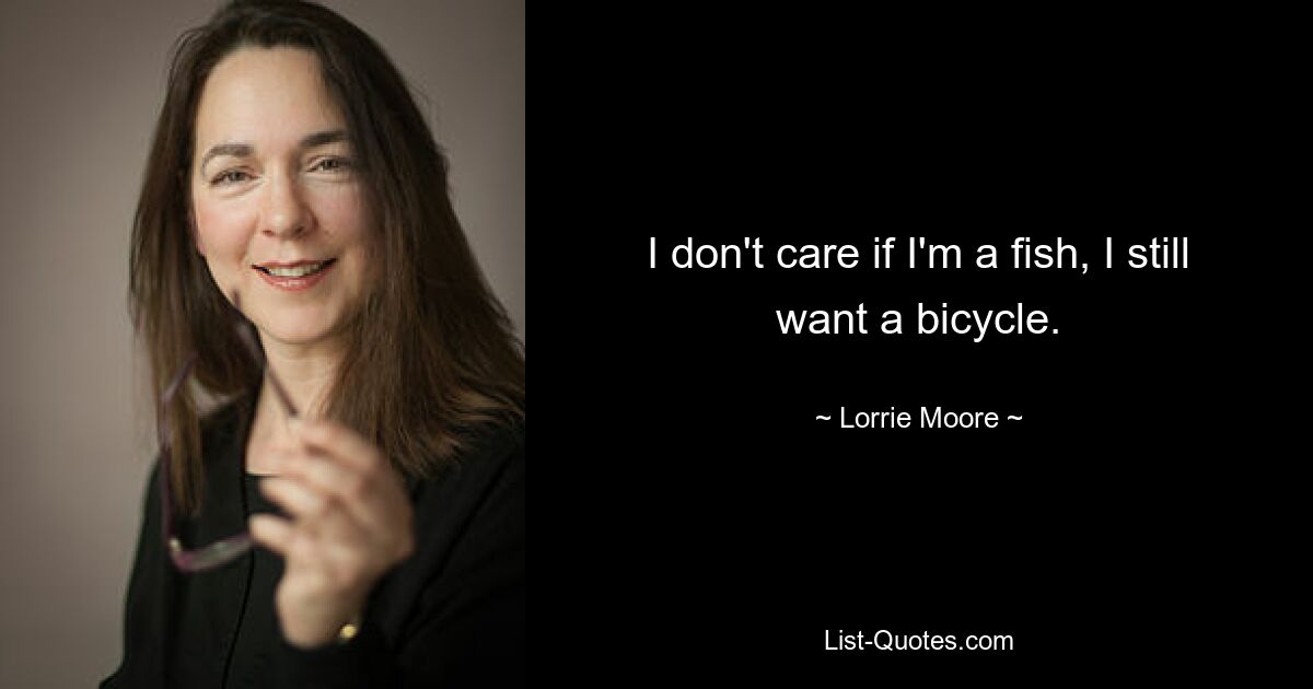 I don't care if I'm a fish, I still want a bicycle. — © Lorrie Moore