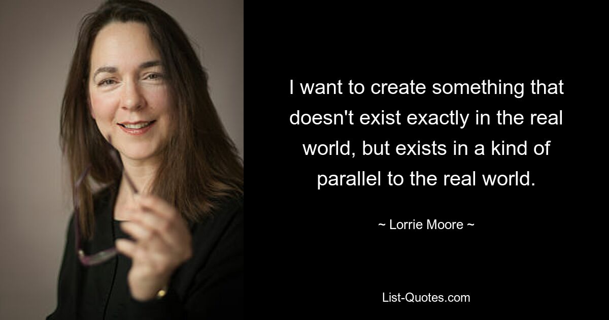 I want to create something that doesn't exist exactly in the real world, but exists in a kind of parallel to the real world. — © Lorrie Moore