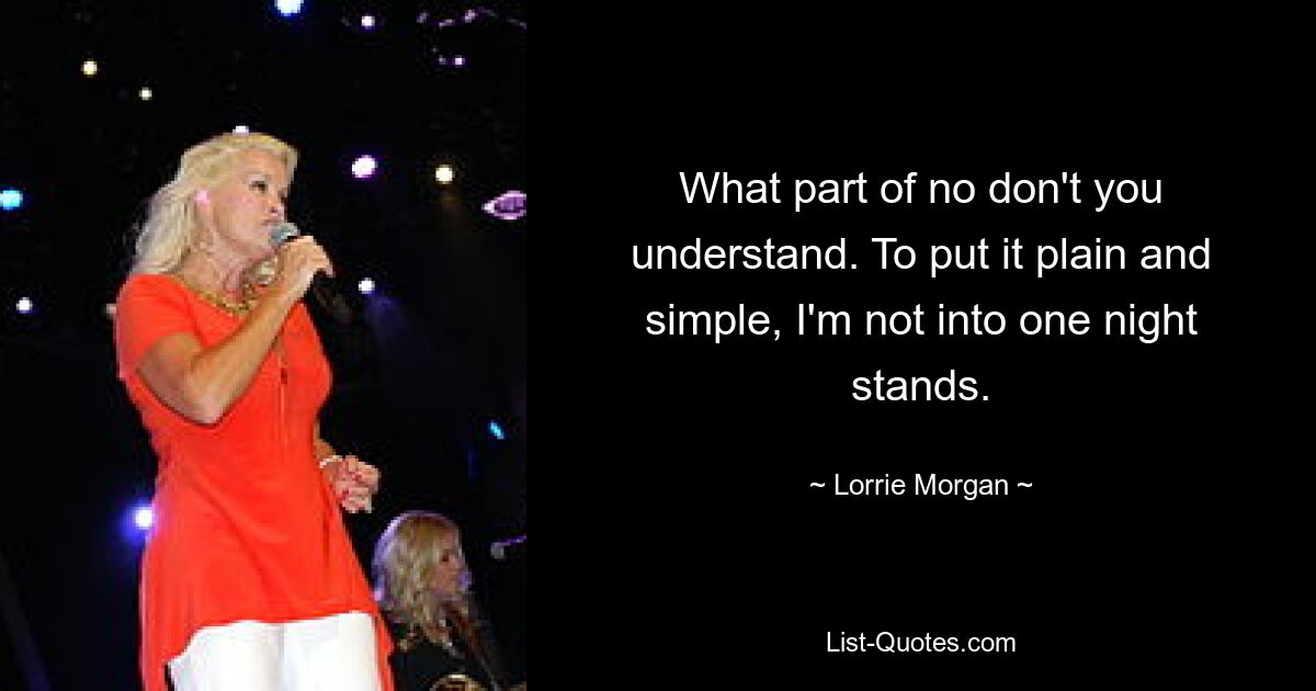 What part of no don't you understand. To put it plain and simple, I'm not into one night stands. — © Lorrie Morgan