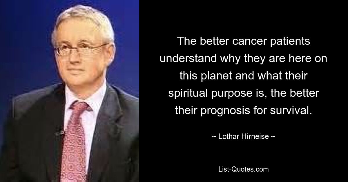 The better cancer patients understand why they are here on this planet and what their spiritual purpose is, the better their prognosis for survival. — © Lothar Hirneise