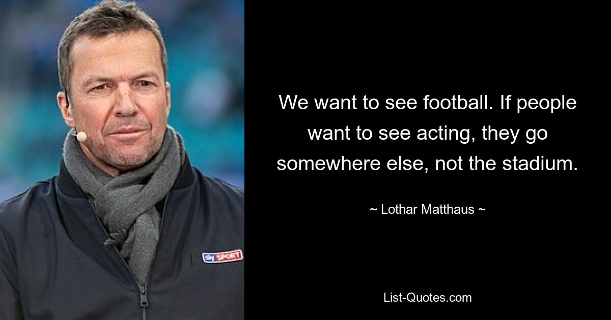 We want to see football. If people want to see acting, they go somewhere else, not the stadium. — © Lothar Matthaus