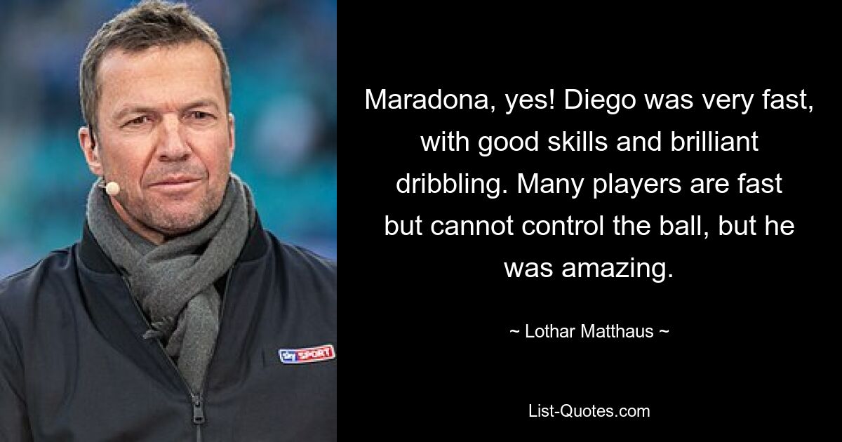 Maradona, yes! Diego was very fast, with good skills and brilliant dribbling. Many players are fast but cannot control the ball, but he was amazing. — © Lothar Matthaus