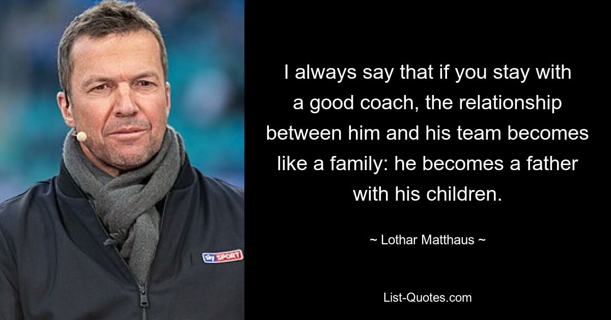 I always say that if you stay with a good coach, the relationship between him and his team becomes like a family: he becomes a father with his children. — © Lothar Matthaus