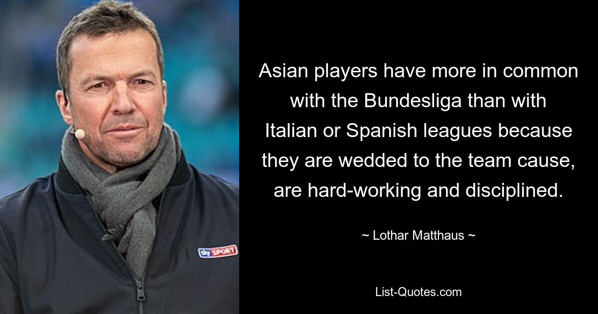 Asian players have more in common with the Bundesliga than with Italian or Spanish leagues because they are wedded to the team cause, are hard-working and disciplined. — © Lothar Matthaus